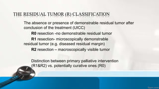 THE RESIDUAL TUMOR (R) CLASSIFICATION
The absence or presence of demonstrable residual tumor after
conclusion of the treatment (UICC)
R0 resection -no demonstrable residual tumor
R1 resection- microscopically demonstrable
residual tumor (e.g. diseased residual margin)
R2 resection – macroscopically visible tumor
Distinction between primary palliative intervention
(R1&R2) vs. potentially curative ones (R0)
 