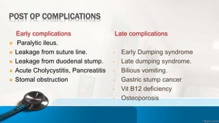 POST OP COMPLICATIONS
Early complications
 Paralytic ileus.
 Leakage from suture line.
 Leakage from duodenal stump.
 Acute Cholycystitis, Pancreatitis
 Stomal obstruction.
Late complications
• Early Dumping syndrome
• Late dumping syndrome.
• Bilious vomiting.
• Gastric stump cancer
• Vit B12 deficiency
• Osteoporosis
 