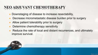 NEO ADJUVANT CHEMOTHERAPY
 Downstaging of disease to increase resectability,
 Decrease micrometastatic disease burden prior to surgery
 Allow patient tolerability prior to surgery
 Determine chemotherapy sensitivity
 Reduce the rate of local and distant recurrences, and ultimately
improve survival.
 