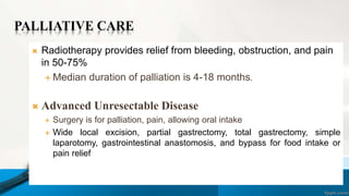 PALLIATIVE CARE
 Radiotherapy provides relief from bleeding, obstruction, and pain
in 50-75%
 Median duration of palliation is 4-18 months.
 Advanced Unresectable Disease
 Surgery is for palliation, pain, allowing oral intake
 Wide local excision, partial gastrectomy, total gastrectomy, simple
laparotomy, gastrointestinal anastomosis, and bypass for food intake or
pain relief
 
