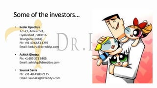 Some of the investors…
• Kedar Upadhye
7-1-27, Ameerpet,
Hyderabad - 500016.
Telangana (India).
Ph: +91 40 6683 4297
Email: kedaru@drreddys.com
• Ashish Girotra
Ph: +1 609 375 9805
Email: ashishg@drreddys.com
• Saunak Savla
Ph: +91-40-4900 2135
Email: saunaks@drreddys.com
 