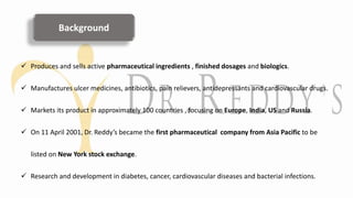Background
 Produces and sells active pharmaceutical ingredients , finished dosages and biologics.
 Manufactures ulcer medicines, antibiotics, pain relievers, antidepressants and cardiovascular drugs.
 Markets its product in approximately 100 countries , focusing on Europe, India, US and Russia.
 On 11 April 2001, Dr. Reddy’s became the first pharmaceutical company from Asia Pacific to be
listed on New York stock exchange.
 Research and development in diabetes, cancer, cardiovascular diseases and bacterial infections.
 