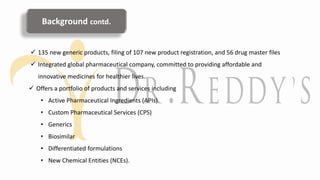  135 new generic products, filing of 107 new product registration, and 56 drug master files
 Integrated global pharmaceutical company, committed to providing affordable and
innovative medicines for healthier lives.
 Offers a portfolio of products and services including
• Active Pharmaceutical Ingredients (APIs)
• Custom Pharmaceutical Services (CPS)
• Generics
• Biosimilar
• Differentiated formulations
• New Chemical Entities (NCEs).
Background contd.
 