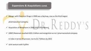  Merger with Cheminor Drugs in 2000 was a big leap, rose as the third largest
pharmaceutical company.
 Acquisition of Betapharm in 2006 (US$ 570 millions)
 (2007) Revenues reached US$1.5 billion and recognition as no 1 pharmaceutical company
in India in terms of turnover, rise to $1.7 billions by 2011
 Joint venture with Fujifilm
Expansions & Acquisitions contd.
 