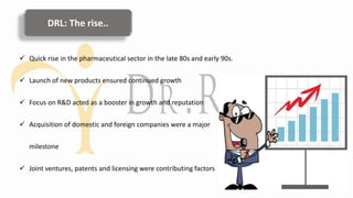 DRL: The rise..
 Quick rise in the pharmaceutical sector in the late 80s and early 90s.
 Launch of new products ensured continued growth
 Focus on R&D acted as a booster in growth and reputation
 Acquisition of domestic and foreign companies were a major
milestone
 Joint ventures, patents and licensing were contributing factors
 