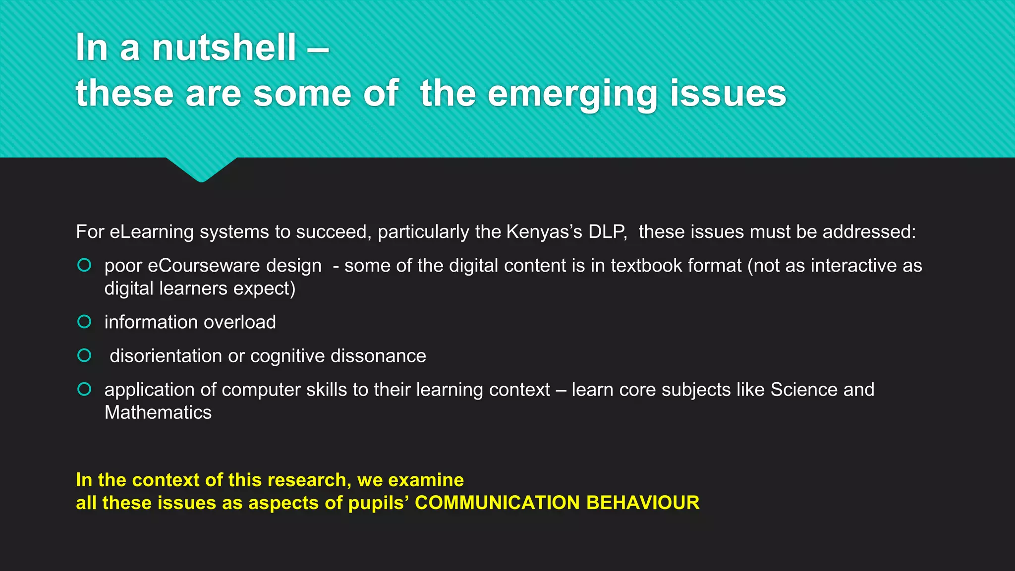 In a nutshell –
these are some of the emerging issues
For eLearning systems to succeed, particularly the Kenyas’s DLP, these issues must be addressed:
 poor eCourseware design - some of the digital content is in textbook format (not as interactive as
digital learners expect)
 information overload
 disorientation or cognitive dissonance
 application of computer skills to their learning context – learn core subjects like Science and
Mathematics
In the context of this research, we examine
all these issues as aspects of pupils’ COMMUNICATION BEHAVIOUR
 