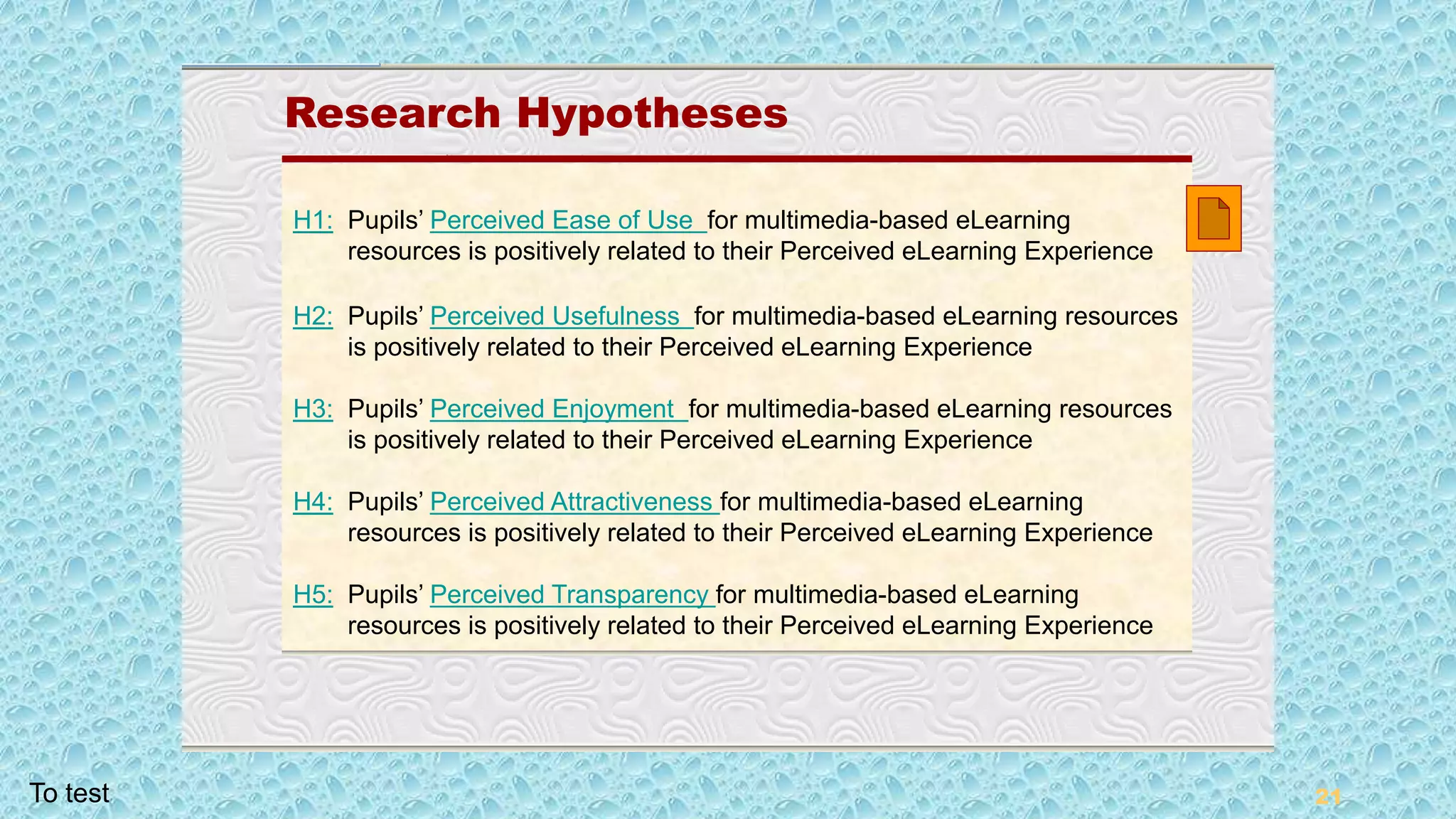 21
Research Hypotheses
Research Hypotheses
H1: Pupils’ Perceived Ease of Use for multimedia-based eLearning
resources is positively related to their Perceived eLearning Experience
H2: Pupils’ Perceived Usefulness for multimedia-based eLearning resources
is positively related to their Perceived eLearning Experience
H3: Pupils’ Perceived Enjoyment for multimedia-based eLearning resources
is positively related to their Perceived eLearning Experience
H4: Pupils’ Perceived Attractiveness for multimedia-based eLearning
resources is positively related to their Perceived eLearning Experience
H5: Pupils’ Perceived Transparency for multimedia-based eLearning
resources is positively related to their Perceived eLearning Experience
To test
 