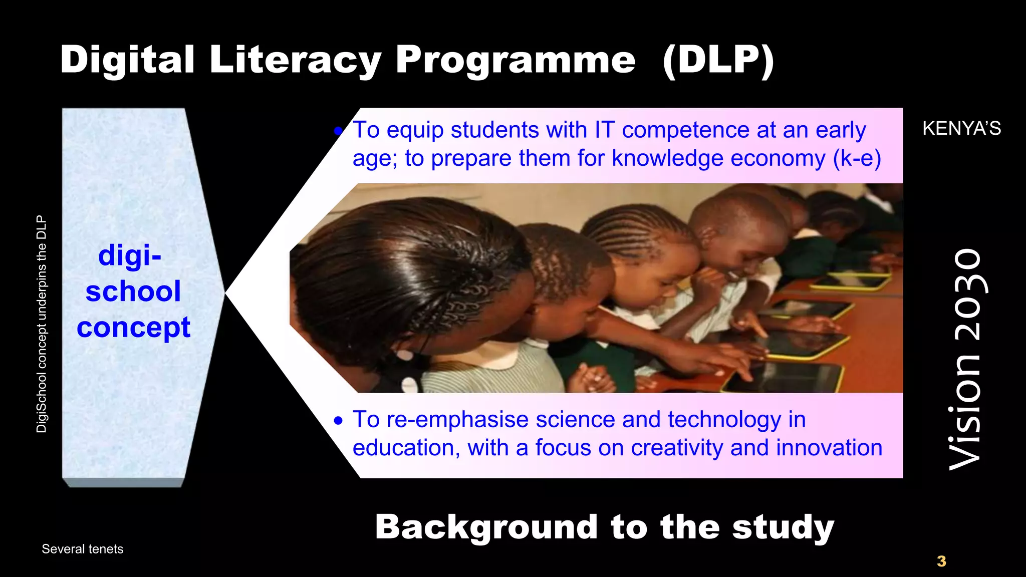 3
Digital Literacy Programme (DLP)
digi-
school
concept
Several tenets
Vision2030
 To equip students with IT competence at an early
age; to prepare them for knowledge economy (k-e)
KENYA’S
 To re-emphasise science and technology in
education, with a focus on creativity and innovation
Background to the study
DigiSchoolconceptunderpinstheDLP
 