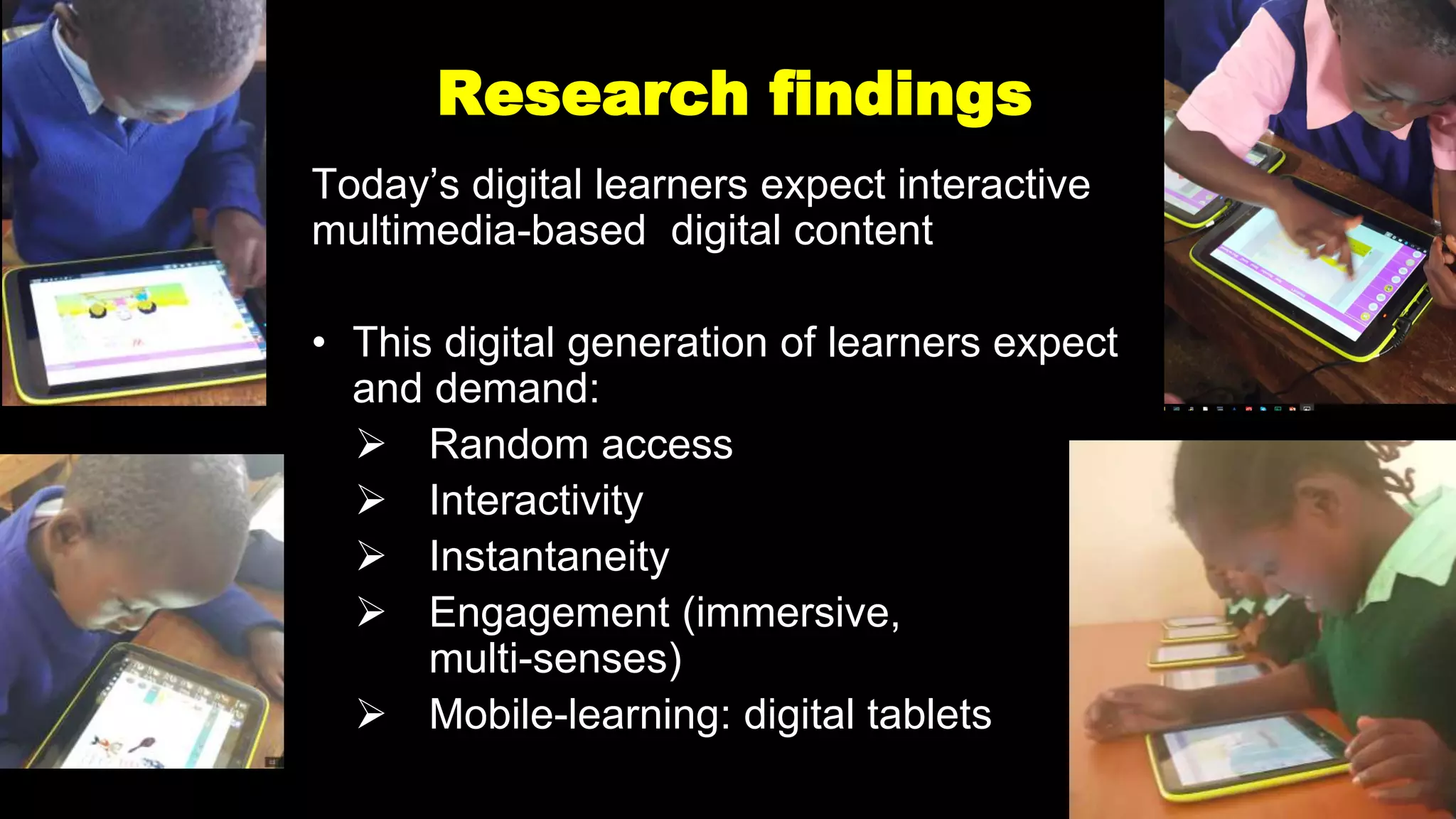 Research findings
Today’s digital learners expect interactive
multimedia-based digital content
• This digital generation of learners expect
and demand:
 Random access
 Interactivity
 Instantaneity
 Engagement (immersive,
multi-senses)
 Mobile-learning: digital tablets
 