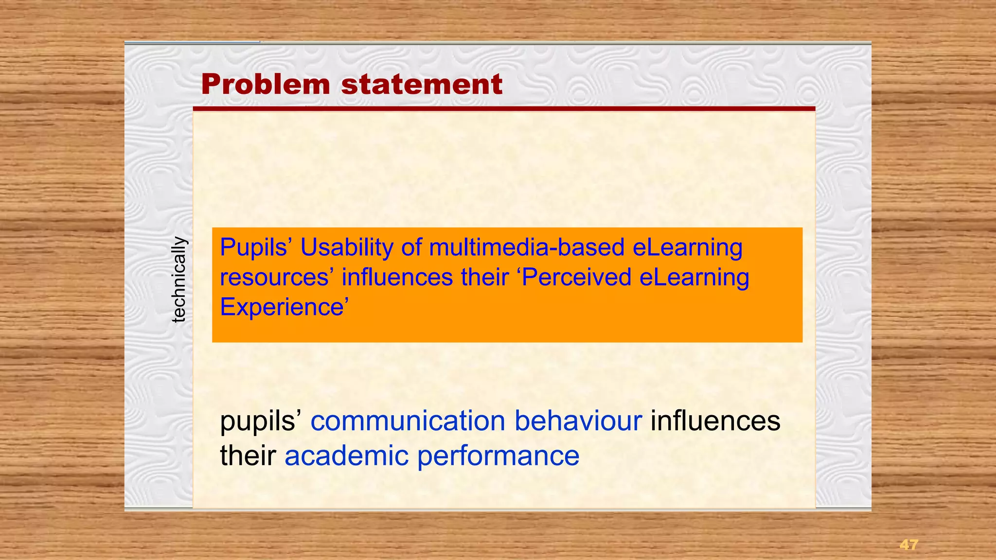47
Problem statement
Pupils’ Usability of multimedia-based eLearning
resources’ influences their ‘Perceived eLearning
Experience’
pupils’ communication behaviour influences
their academic performance
technically
 