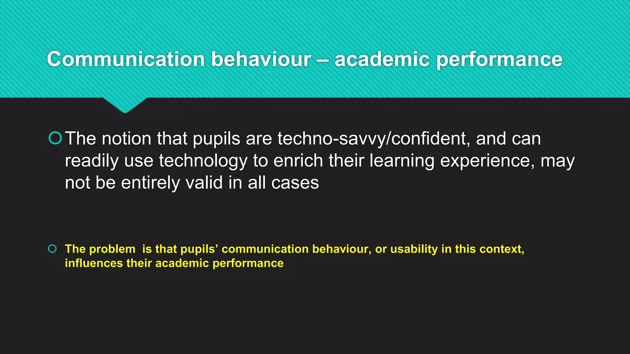 Communication behaviour – academic performance
The notion that pupils are techno-savvy/confident, and can
readily use technology to enrich their learning experience, may
not be entirely valid in all cases
 The problem is that pupils’ communication behaviour, or usability in this context,
influences their academic performance
 