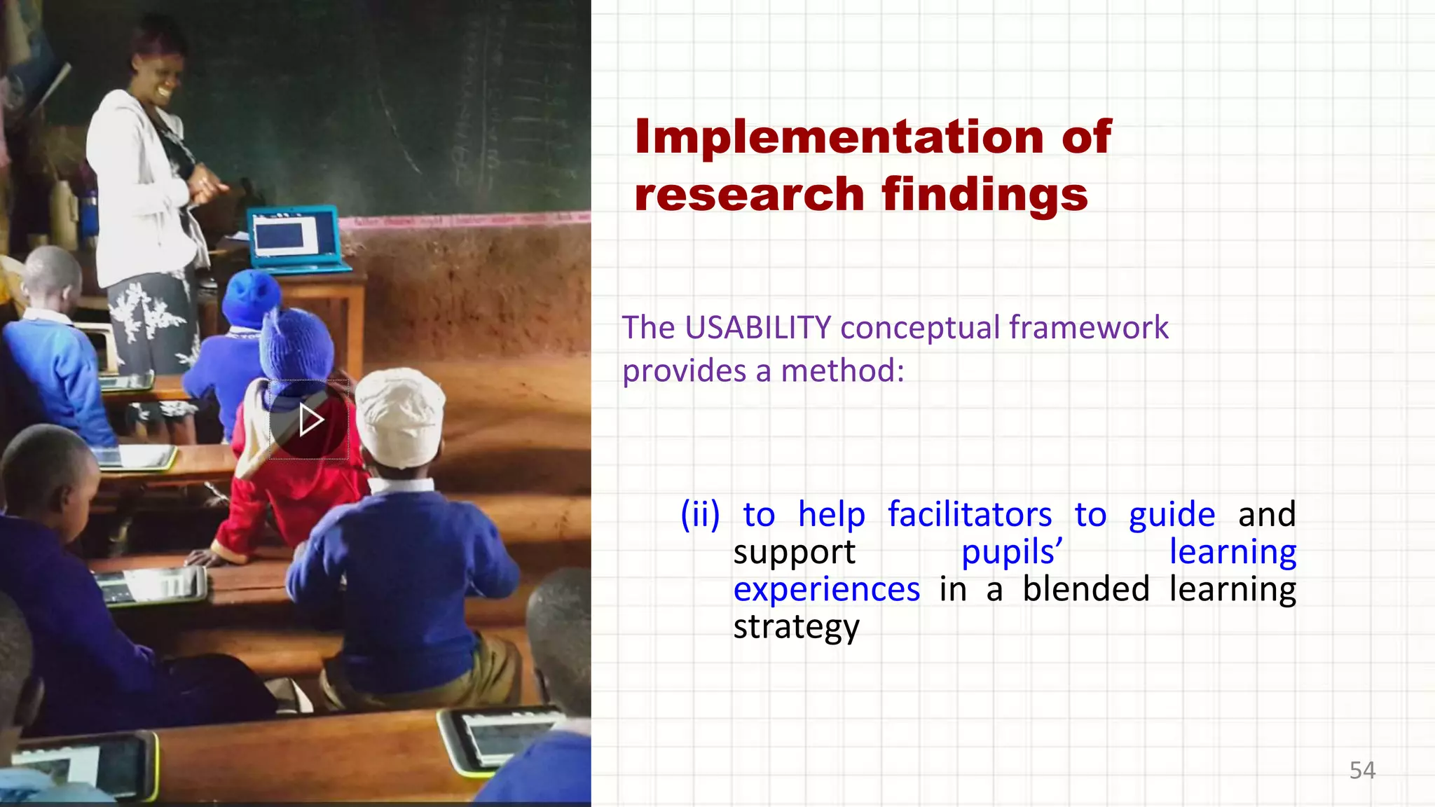 Implementation of
research findings
(ii) to help facilitators to guide and
support pupils’ learning
experiences in a blended learning
strategy
54
The USABILITY conceptual framework
provides a method:
 