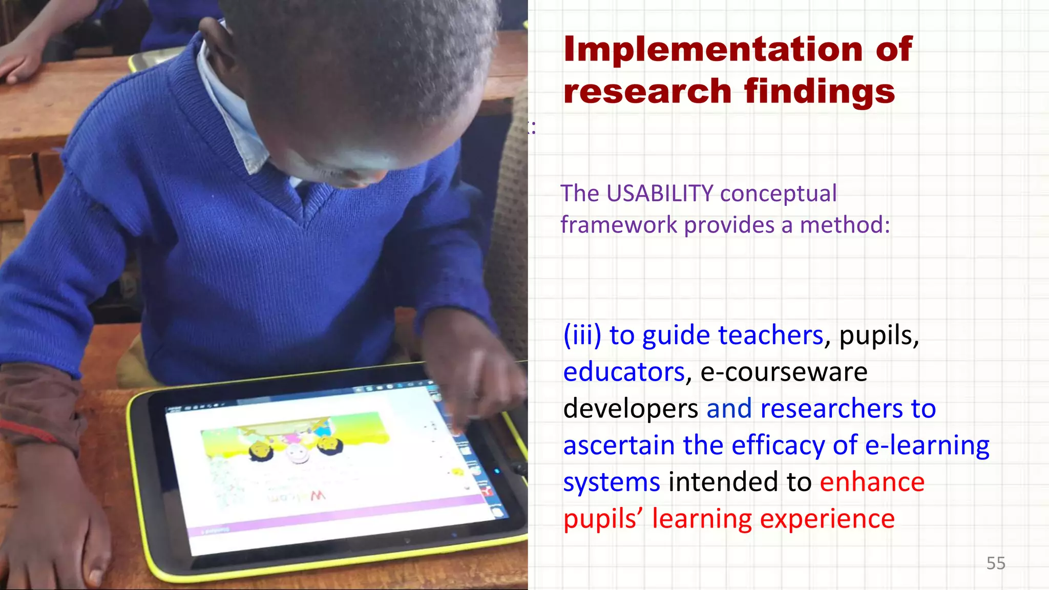 Implementation of
research findings
(iii) to guide teachers, pupils,
educators, e-courseware
developers and researchers to
ascertain the efficacy of e-learning
systems intended to enhance
pupils’ learning experience
55
The UGE model will provide a framework:
The USABILITY conceptual
framework provides a method:
 