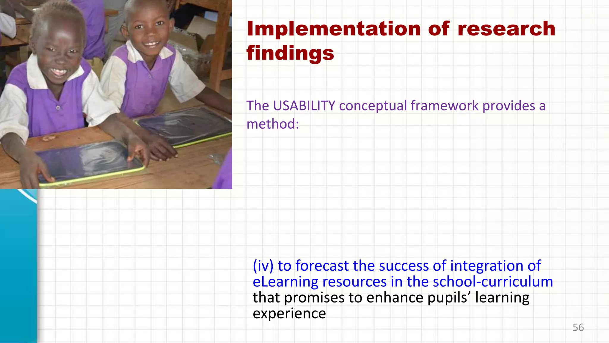 Implementation of research
findings
(iv) to forecast the success of integration of
eLearning resources in the school-curriculum
that promises to enhance pupils’ learning
experience
56
The USABILITY conceptual framework provides a
method:
 
