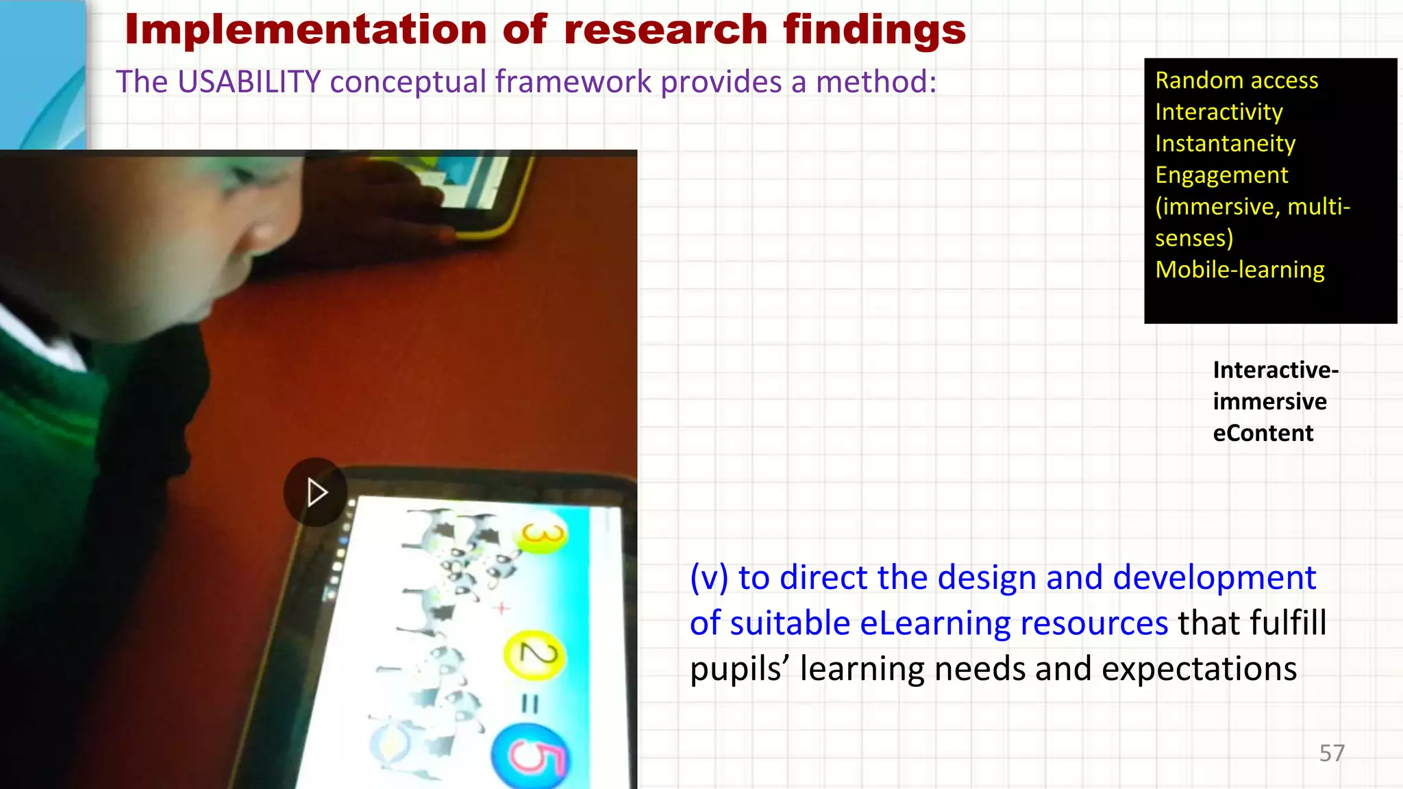 Implementation of research findings
(v) to direct the design and development
of suitable eLearning resources that fulfill
pupils’ learning needs and expectations
57
The USABILITY conceptual framework provides a method:
Interactive-
immersive
eContent
Random access
Interactivity
Instantaneity
Engagement
(immersive, multi-
senses)
Mobile-learning
 