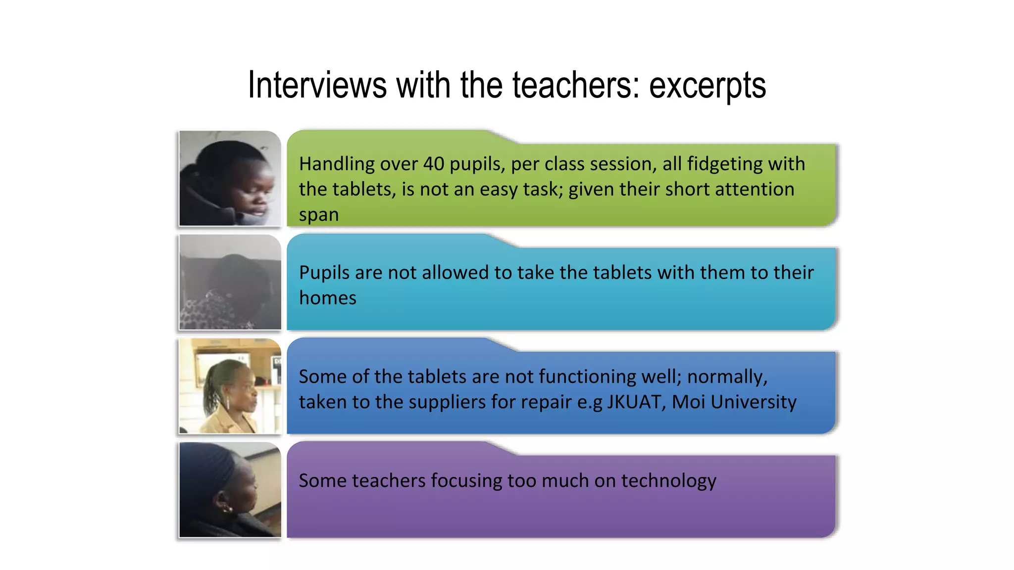 Interviews with the teachers: excerpts
Handling over 40 pupils, per class session, all fidgeting with
the tablets, is not an easy task; given their short attention
span
Pupils are not allowed to take the tablets with them to their
homes
Some of the tablets are not functioning well; normally,
taken to the suppliers for repair e.g JKUAT, Moi University
Some teachers focusing too much on technology
 
