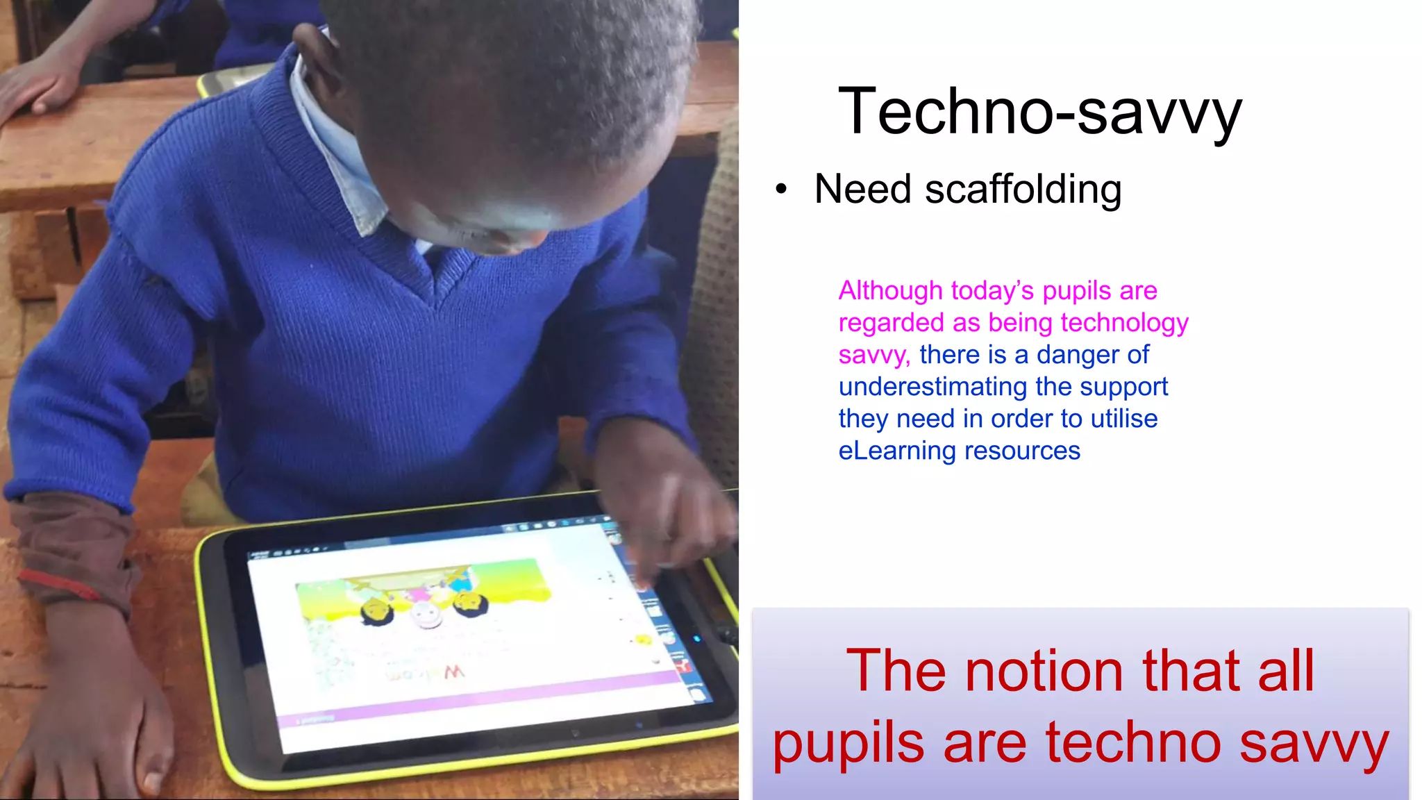 Techno-savvy
• Need scaffolding
The notion that all
pupils are techno savvy
Although today’s pupils are
regarded as being technology
savvy, there is a danger of
underestimating the support
they need in order to utilise
eLearning resources
 