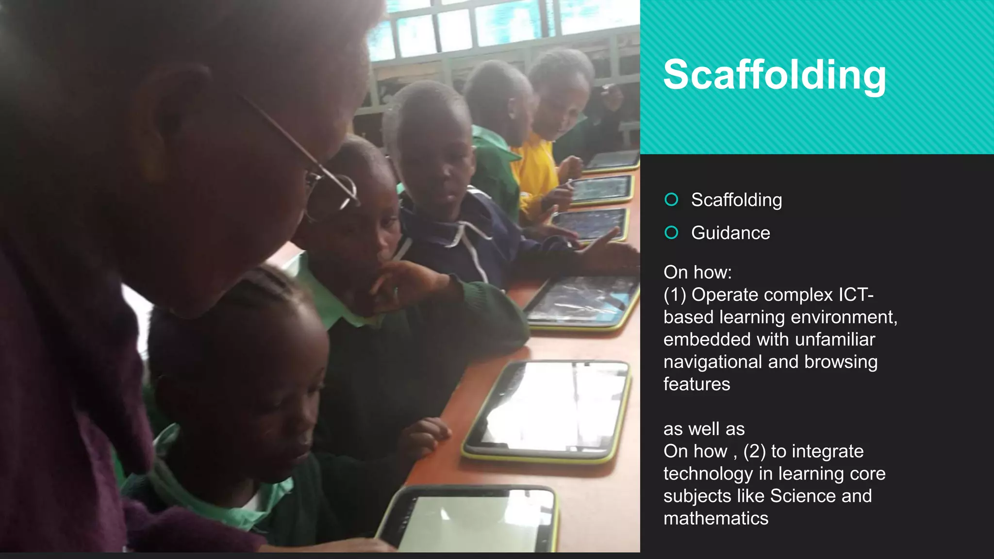  Scaffolding
 Guidance
Scaffolding
On how:
(1) Operate complex ICT-
based learning environment,
embedded with unfamiliar
navigational and browsing
features
as well as
On how , (2) to integrate
technology in learning core
subjects like Science and
mathematics
 