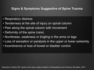 Signs & Symptoms Suggestive of Spine Trauma
• Respiratory distress
• Tenderness at the site of injury on spinal column
• Pain along the spinal column with movement
• Deformity of the spine (rare)
• Numbness, weakness or tingling in the arms or legs
• Loss of sensation or paralysis in the upper or lower extremity
• Incontinence or loss of bowel or bladder control
Eisenstein S, Marsy WE. Injuries of the spine. Apley’s System of Orthopaedics and Fractures. 9th edition. 2010
 