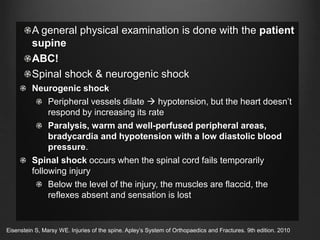 A general physical examination is done with the patient
supine
ABC!
Spinal shock & neurogenic shock
Neurogenic shock
Peripheral vessels dilate  hypotension, but the heart doesn’t
respond by increasing its rate
Paralysis, warm and well-perfused peripheral areas,
bradycardia and hypotension with a low diastolic blood
pressure.
Spinal shock occurs when the spinal cord fails temporarily
following injury
Below the level of the injury, the muscles are flaccid, the
reflexes absent and sensation is lost
Eisenstein S, Marsy WE. Injuries of the spine. Apley’s System of Orthopaedics and Fractures. 9th edition. 2010
 