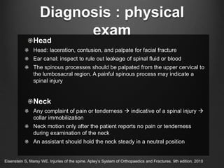 Diagnosis : physical
exam
Head
Head: laceration, contusion, and palpate for facial fracture
Ear canal: inspect to rule out leakage of spinal fluid or blood
The spinous processes should be palpated from the upper cervical to
the lumbosacral region. A painful spinous process may indicate a
spinal injury
Neck
Any complaint of pain or tenderness  indicative of a spinal injury 
collar immobilization
Neck motion only after the patient reports no pain or tenderness
during examination of the neck
An assistant should hold the neck steady in a neutral position
Eisenstein S, Marsy WE. Injuries of the spine. Apley’s System of Orthopaedics and Fractures. 9th edition. 2010
 