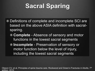 Sacral Sparing
Definitions of complete and incomplete SCI are
based on the above ASIA definition with sacral-
sparing.
Complete - Absence of sensory and motor
functions in the lowest sacral segments
Incomplete - Preservation of sensory or
motor function below the level of injury,
including the lowest sacral segments
Oleson CV, et al. Principles of spine trauma care. Rockwood and Green’s Fractures in Adults, 7th
edition. 2010
 