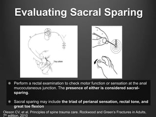 Evaluating Sacral Sparing
Perform a rectal examination to check motor function or sensation at the anal
mucocutaneous junction. The presence of either is considered sacral-
sparing.
Sacral sparing may include the triad of perianal sensation, rectal tone, and
great toe flexion
Oleson CV, et al. Principles of spine trauma care. Rockwood and Green’s Fractures in Adults,
7th edition. 2010
 