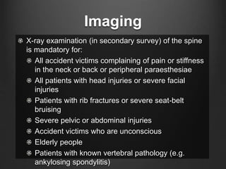 Imaging
X-ray examination (in secondary survey) of the spine
is mandatory for:
All accident victims complaining of pain or stiffness
in the neck or back or peripheral paraesthesiae
All patients with head injuries or severe facial
injuries
Patients with rib fractures or severe seat-belt
bruising
Severe pelvic or abdominal injuries
Accident victims who are unconscious
Elderly people
Patients with known vertebral pathology (e.g.
ankylosing spondylitis)
 