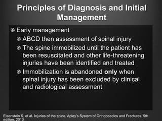Principles of Diagnosis and Initial
Management
Early management
ABCD then assessment of spinal injury
The spine immobilized until the patient has
been resuscitated and other life-threatening
injuries have been identified and treated
Immobilization is abandoned only when
spinal injury has been excluded by clinical
and radiological assessment
Eisenstein S, et al. Injuries of the spine. Apley’s System of Orthopaedics and Fractures. 9th
edition. 2010
 
