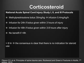 Corticosteroid
National Acute Spinal Cord Injury Study I, II, and III Protocols
Methylprednisolone bolus 30mg/kg  infusion 5.4mg/kg/h
Infusion for 24h if bolus given within 3 hours of injury
Infusion for 48h if bolus given within 3-8 hours after injury
No benefit if >8h
> 8 hr  the consensus is clear that there is no indication for steroid
use
Oleson CV, et al. Principles of spine trauma care. Rockwood and Green’s Fractures in Adults, 7th
edition. 2010
 