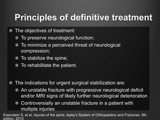 Principles of definitive treatment
The objectives of treatment:
To preserve neurological function;
To minimize a perceived threat of neurological
compression;
To stabilize the spine;
To rehabilitate the patient.
The indications for urgent surgical stabilization are:
An unstable fracture with progressive neurological deﬁcit
and/or MRI signs of likely further neurological deterioration
Controversially an unstable fracture in a patient with
multiple injuries
Eisenstein S, et al. Injuries of the spine. Apley’s System of Orthopaedics and Fractures. 9th
edition. 2010
 