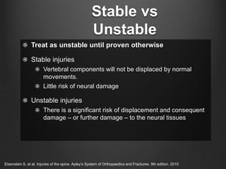Stable vs
Unstable
Treat as unstable until proven otherwise
Stable injuries
Vertebral components will not be displaced by normal
movements.
Little risk of neural damage
Unstable injuries
There is a significant risk of displacement and consequent
damage – or further damage – to the neural tissues
Eisenstein S, et al. Injuries of the spine. Apley’s System of Orthopaedics and Fractures. 9th edition. 2010
 
