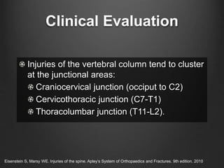 Clinical Evaluation
Injuries of the vertebral column tend to cluster
at the junctional areas:
Craniocervical junction (occiput to C2)
Cervicothoracic junction (C7-T1)
Thoracolumbar junction (T11-L2).
Eisenstein S, Marsy WE. Injuries of the spine. Apley’s System of Orthopaedics and Fractures. 9th edition. 2010
 