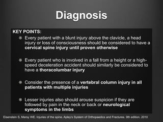 Diagnosis
KEY POINTS:
Every patient with a blunt injury above the clavicle, a head
injury or loss of consciousness should be considered to have a
cervical spine injury until proven otherwise
Every patient who is involved in a fall from a height or a high-
speed deceleration accident should similarly be considered to
have a thoracolumbar injury
Consider the presence of a vertebral column injury in all
patients with multiple injuries
Lesser injuries also should arouse suspicion if they are
followed by pain in the neck or back or neurological
symptoms in the limbs
Eisenstein S, Marsy WE. Injuries of the spine. Apley’s System of Orthopaedics and Fractures. 9th edition. 2010
 