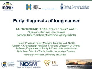 Early diagnosis of lung cancer
Dr. Frank Sullivan, FRSE, FRCP, FRCGP, CCFP
Physicians Services Incorporated
Northern Ontario School of Medicine Visiting Scholar
Family Physician Family Medicine Teaching Unit, NYGH
Gordon F. Cheesbrough Research Chair and Director of UTOPIAN
Professor, Department of Family & Community Medicine and
Dalla Lana School of Public Health, University of Toronto.
Honorary Professor, University of Dundee.
 