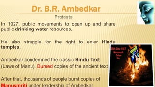 In 1927, public movements to open up and share
public drinking water resources.
He also struggle for the right to enter Hindu
temples.
Ambedkar condemned the classic Hindu Text
(Laws of Manu). Burned copies of the ancient text.
After that, thousands of people burnt copies of
Manusmriti under leadership of Ambedkar.
 