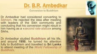 Dr. B.R. Ambedkar
Dr Ambedkar had considered converting to
Sikhism. He rejected the idea after meeting
with leaders of the Sikh community and
concluding that his conversion might result in
him having as a «second rate-status» among
Sikhs.
Dr Ambedkar studied Buddhism all his life,
and around 1950, he turned his attention
fully to Buddhism and travelled to Sri Lanka
to attend meeting of the World Fellowship of
Buddhists.
 