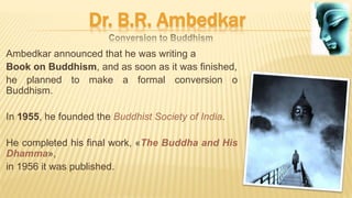 Dr. B.R. Ambedkar
Ambedkar announced that he was writing a
Book on Buddhism, and as soon as it was finished,
he planned to make a formal conversion o
Buddhism.
In 1955, he founded the Buddhist Society of India.
He completed his final work, «The Buddha and His
Dhamma»,
in 1956 it was published.
 