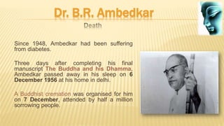 Dr. B.R. Ambedkar
Since 1948, Ambedkar had been suffering
from diabetes.
Three days after completing his final
manuscript The Buddha and his Dhamma,
Ambedkar passed away in his sleep on 6
December 1956 at his home in delhi.
A Buddhist cremation was organised for him
on 7 December, attended by half a million
sorrowing people.
 