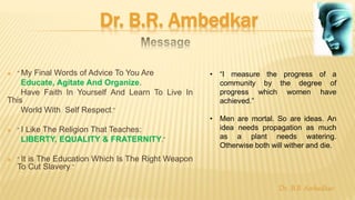 Dr. B.R. Ambedkar
 “ My Final Words of Advice To You Are
Educate, Agitate And Organize.
Have Faith In Yourself And Learn To Live In
This
World With Self Respect.”
 “ I Like The Religion That Teaches:
LIBERTY, EQUALITY & FRATERNITY.”
 “ It is The Education Which Is The Right Weapon
To Cut Slavery.”
• “I measure the progress of a
community by the degree of
progress which women have
achieved.”
• Men are mortal. So are ideas. An
idea needs propagation as much
as a plant needs watering.
Otherwise both will wither and die.
Dr. B.R Ambedkar
 