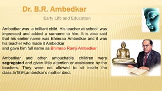 Ambedkar was a brilliant child. His teacher at school, was
impressed and added a surname to him. It is also said
that his earlier name was Bhimrao Ambedkar and it was
his teacher who made it Ambedkar
and gave him full name as Bhimrao Ramji Ambedkar.
Ambedkar and other untouchable children were
segregated and given little attention or assistance by the
teachers. They were not allowed to sit inside the
class.In1894,ambedkar’s mother died.
 