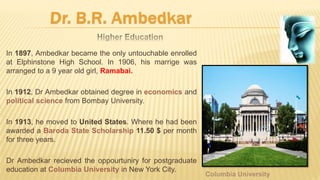 In 1897, Ambedkar became the only untouchable enrolled
at Elphinstone High School. In 1906, his marrige was
arranged to a 9 year old girl, Ramabai.
In 1912, Dr Ambedkar obtained degree in economics and
political science from Bombay University.
In 1913, he moved to United States. Where he had been
awarded a Baroda State Scholarship 11.50 $ per month
for three years.
Dr Ambedkar recieved the oppourtuniry for postgraduate
education at Columbia University in New York City.
 