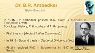 In 1915, Dr Ambedkar passed M.A. exam « Majoring in
Economics » with
Sociology, History, Philosophy and Anthropology.
 First thesis – (Ancient Indian Commerce).
 In 1916 - Second thesis – (National Dividend of India).
 Finally received PhD in Economics in 1917 for his third
thesis. Dr Ambedkar as a student
 