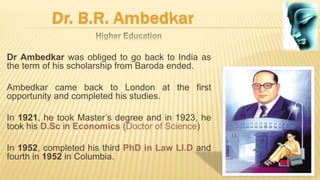 Dr Ambedkar was obliged to go back to India as
the term of his scholarship from Baroda ended.
Ambedkar came back to London at the first
opportunity and completed his studies.
In 1921, he took Master’s degree and in 1923, he
took his D.Sc in Economics (Doctor of Science)
In 1952, completed his third PhD in Law Ll.D and
fourth in 1952 in Columbia.
 