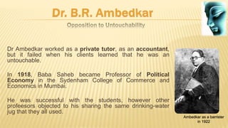Dr Ambedkar worked as a private tutor, as an accountant,
but it failed when his clients learned that he was an
untouchable.
In 1918, Baba Saheb became Professor of Political
Economy in the Sydenham College of Commerce and
Economics in Mumbai.
He was successful with the students, however other
profeesors objected to his sharing the same drinking-water
jug that they all used.
Ambedkar as a barrister
in 1922
 
