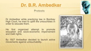 Dr Ambedkar while practicing law in Bombay
High Court, he tried to uplift the untouchbles in
order to educate them.
He first organized attempt to promote
education and socio-economic imporvement
and Dalit rights.
By 1927 Ambedkar decided to launch active
movements against untouchability.
 