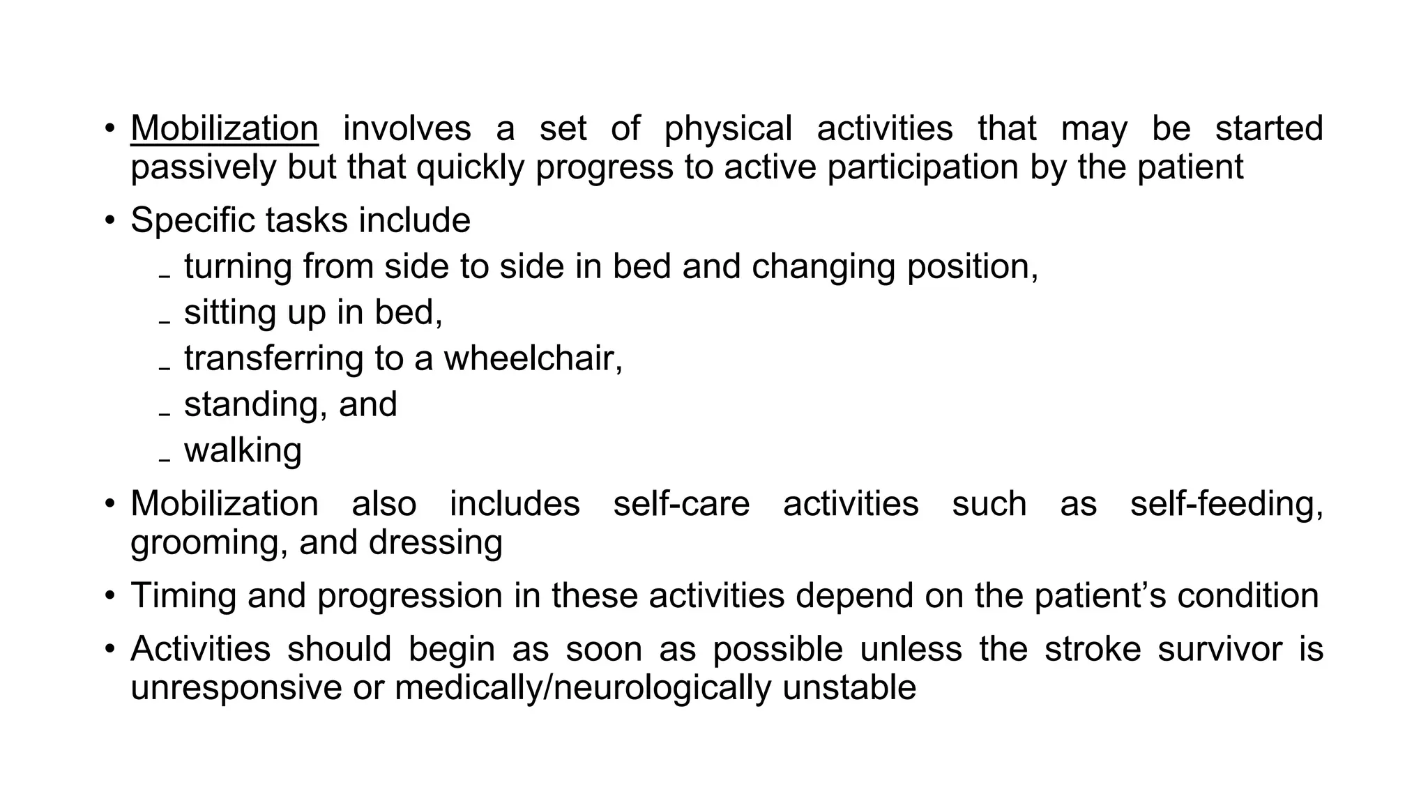 • Mobilization involves a set of physical activities that may be started
passively but that quickly progress to active participation by the patient
• Specific tasks include
₋ turning from side to side in bed and changing position,
₋ sitting up in bed,
₋ transferring to a wheelchair,
₋ standing, and
₋ walking
• Mobilization also includes self-care activities such as self-feeding,
grooming, and dressing
• Timing and progression in these activities depend on the patient’s condition
• Activities should begin as soon as possible unless the stroke survivor is
unresponsive or medically/neurologically unstable
 