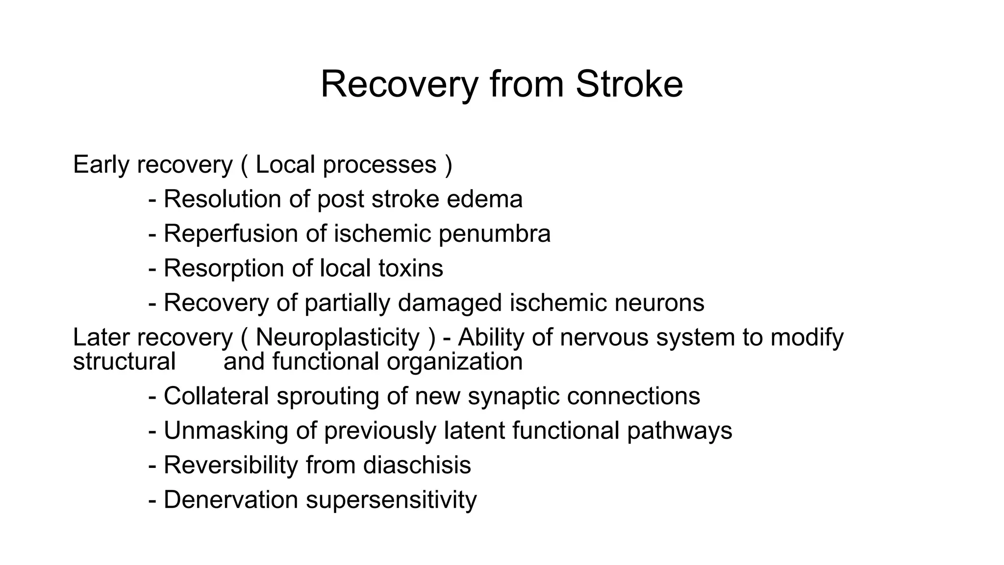 Recovery from Stroke
Early recovery ( Local processes )
- Resolution of post stroke edema
- Reperfusion of ischemic penumbra
- Resorption of local toxins
- Recovery of partially damaged ischemic neurons
Later recovery ( Neuroplasticity ) - Ability of nervous system to modify
structural and functional organization
- Collateral sprouting of new synaptic connections
- Unmasking of previously latent functional pathways
- Reversibility from diaschisis
- Denervation supersensitivity
 