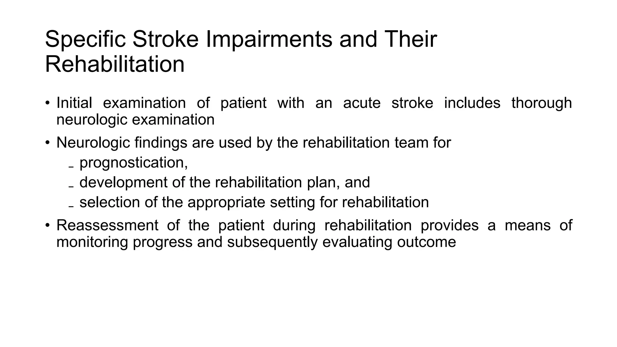 Specific Stroke Impairments and Their
Rehabilitation
• Initial examination of patient with an acute stroke includes thorough
neurologic examination
• Neurologic findings are used by the rehabilitation team for
₋ prognostication,
₋ development of the rehabilitation plan, and
₋ selection of the appropriate setting for rehabilitation
• Reassessment of the patient during rehabilitation provides a means of
monitoring progress and subsequently evaluating outcome
 