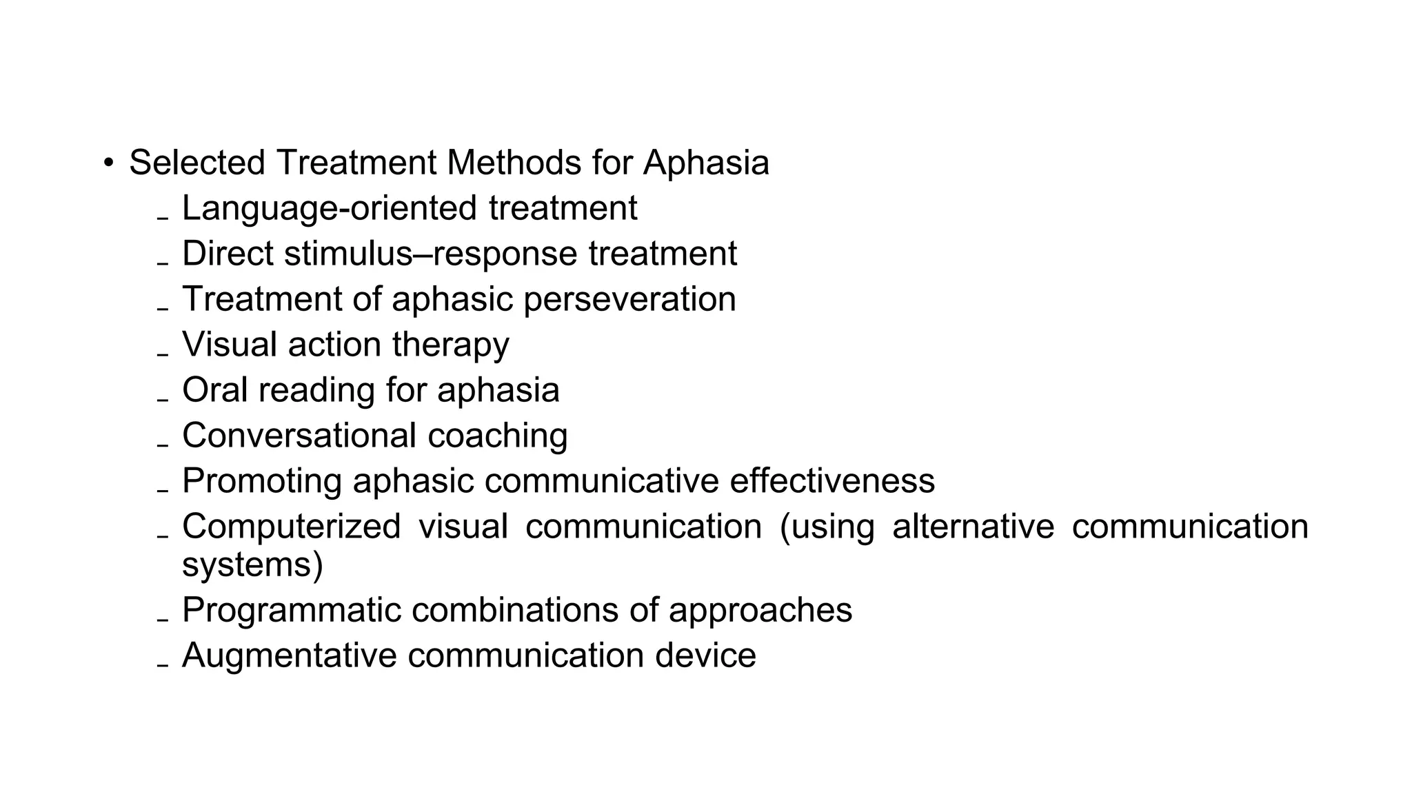 • Selected Treatment Methods for Aphasia
₋ Language-oriented treatment
₋ Direct stimulus–response treatment
₋ Treatment of aphasic perseveration
₋ Visual action therapy
₋ Oral reading for aphasia
₋ Conversational coaching
₋ Promoting aphasic communicative effectiveness
₋ Computerized visual communication (using alternative communication
systems)
₋ Programmatic combinations of approaches
₋ Augmentative communication device
 